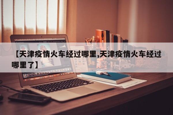 【天津疫情火车经过哪里,天津疫情火车经过哪里了】