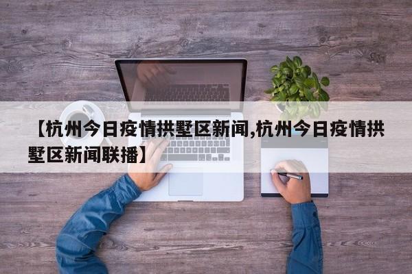 【杭州今日疫情拱墅区新闻,杭州今日疫情拱墅区新闻联播】
