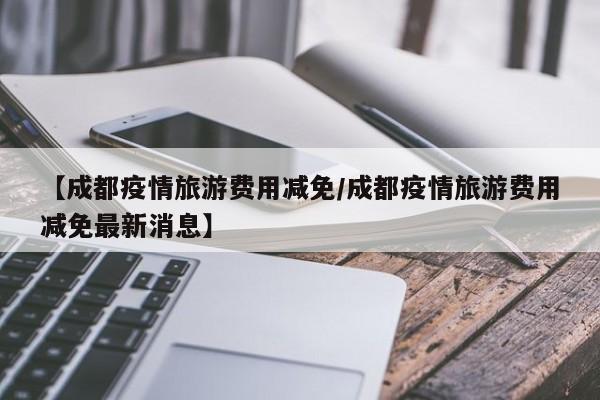 【成都疫情旅游费用减免／成都疫情旅游费用减免最新消息】