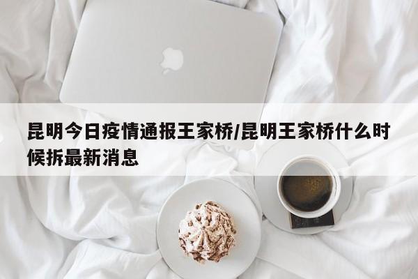 昆明今日疫情通报王家桥／昆明王家桥什么时候拆最新消息