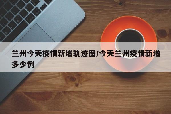 兰州今天疫情新增轨迹图／今天兰州疫情新增多少例