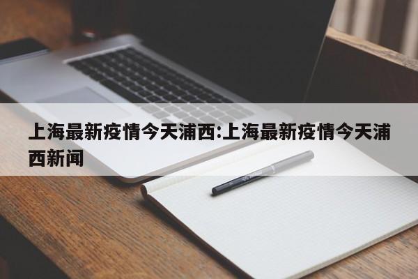 上海最新疫情今天浦西：上海最新疫情今天浦西新闻