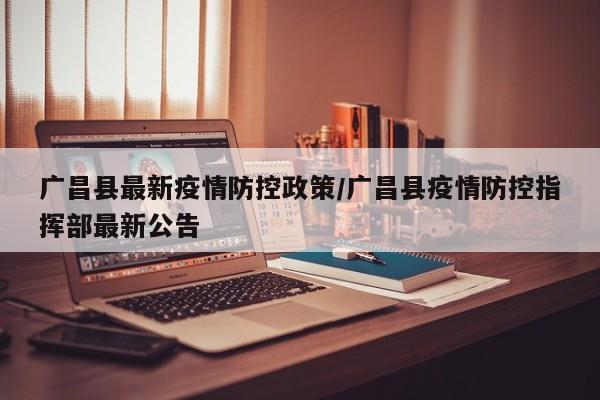 广昌县最新疫情防控政策／广昌县疫情防控指挥部最新公告