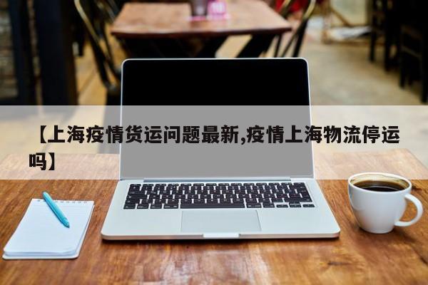 【上海疫情货运问题最新,疫情上海物流停运吗】