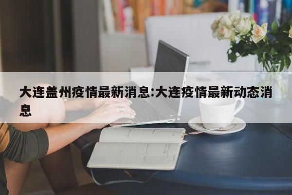 大连盖州疫情最新消息：大连疫情最新动态消息