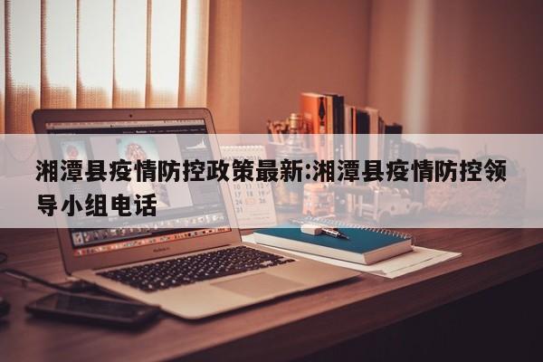 湘潭县疫情防控政策最新：湘潭县疫情防控领导小组电话