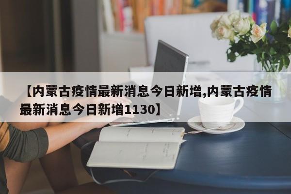 【内蒙古疫情最新消息今日新增,内蒙古疫情最新消息今日新增1130】