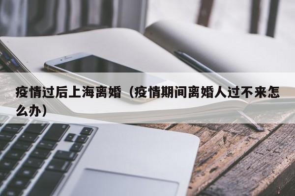 疫情过后上海离婚（疫情期间离婚人过不来怎么办）
