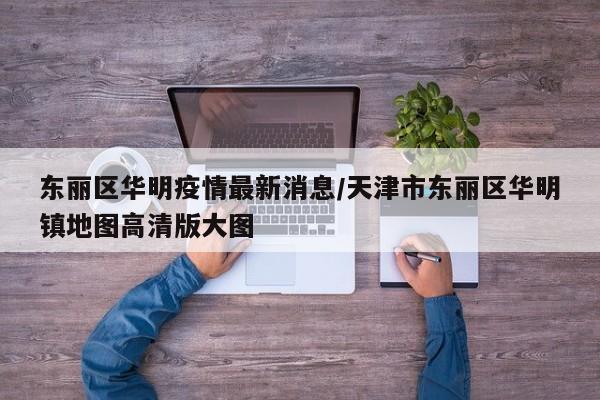 东丽区华明疫情最新消息／天津市东丽区华明镇地图高清版大图