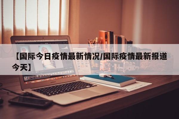 【国际今日疫情最新情况／国际疫情最新报道今天】