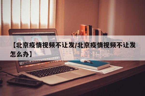 【北京疫情视频不让发／北京疫情视频不让发怎么办】