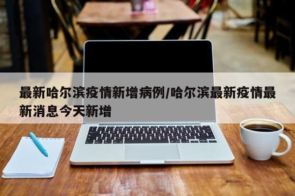 最新哈尔滨疫情新增病例／哈尔滨最新疫情最新消息今天新增