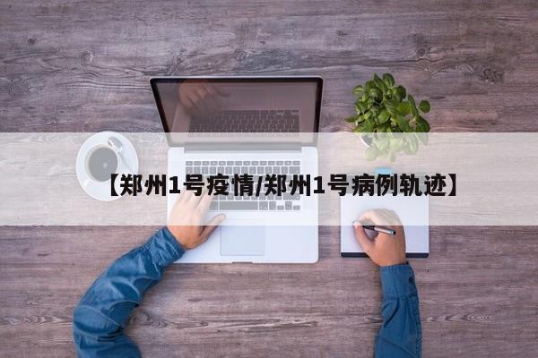 【郑州1号疫情／郑州1号病例轨迹】