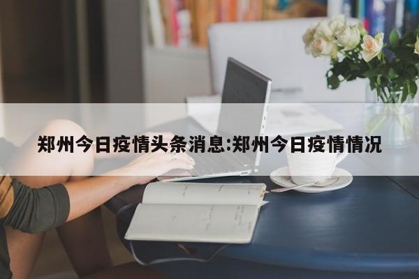 郑州今日疫情头条消息：郑州今日疫情情况