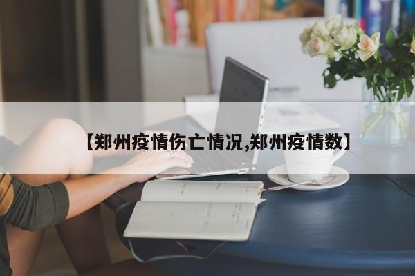 【郑州疫情伤亡情况,郑州疫情数】