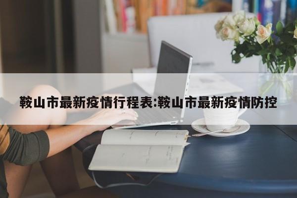 鞍山市最新疫情行程表：鞍山市最新疫情防控