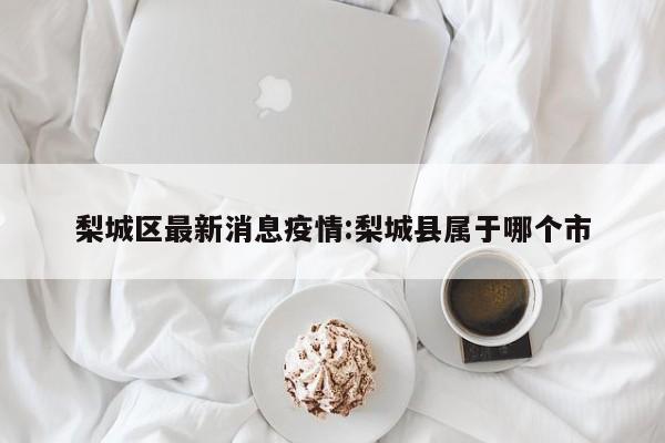 梨城区最新消息疫情：梨城县属于哪个市