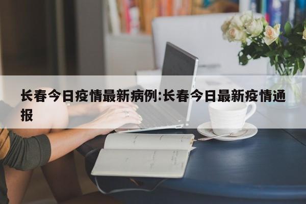 长春今日疫情最新病例：长春今日最新疫情通报