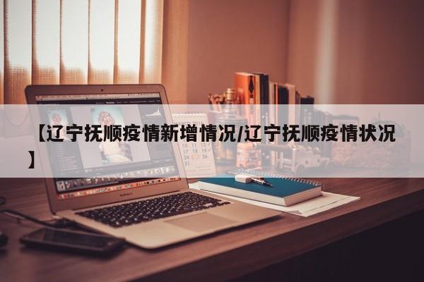 【辽宁抚顺疫情新增情况／辽宁抚顺疫情状况】