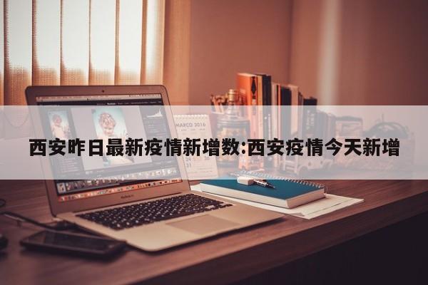 西安昨日最新疫情新增数：西安疫情今天新增