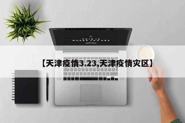 【天津疫情3.23,天津疫情灾区】