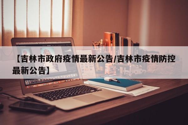 【吉林市政府疫情最新公告／吉林市疫情防控最新公告】