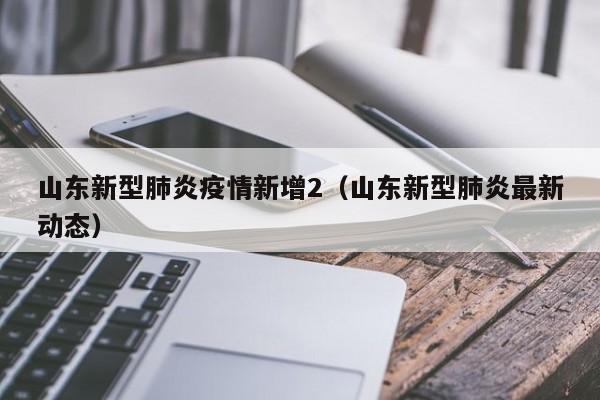 山东新型肺炎疫情新增2（山东新型肺炎最新动态）