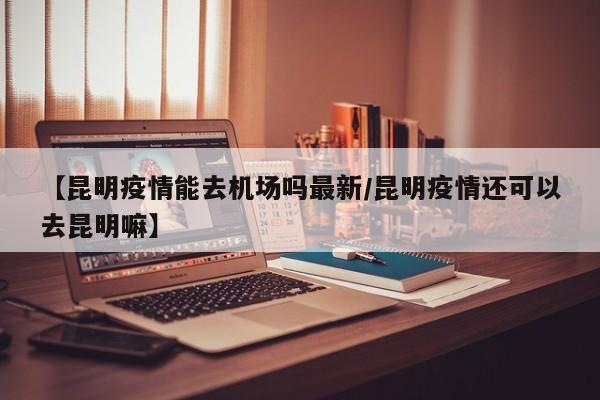【昆明疫情能去机场吗最新／昆明疫情还可以去昆明嘛】