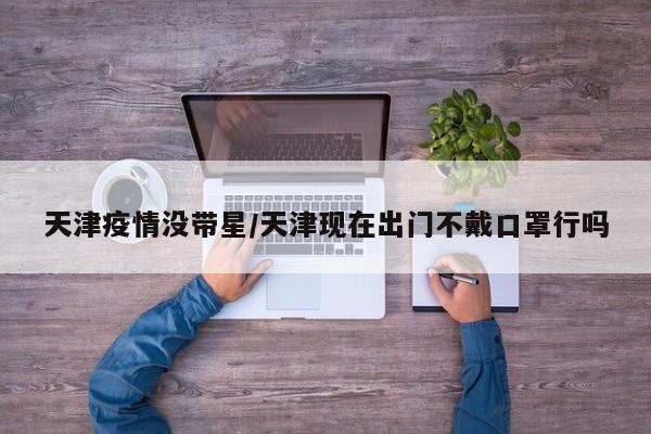 天津疫情没带星／天津现在出门不戴口罩行吗