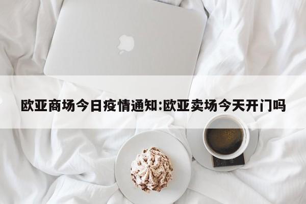 欧亚商场今日疫情通知：欧亚卖场今天开门吗