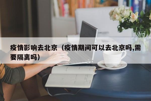 疫情影响去北京（疫情期间可以去北京吗,需要隔离吗）
