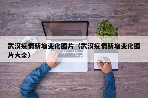武汉疫情新增变化图片（武汉疫情新增变化图片大全）