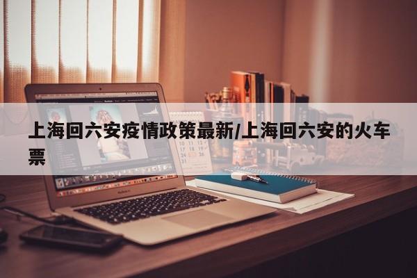 上海回六安疫情政策最新／上海回六安的火车票