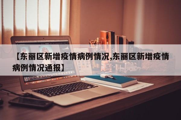 【东丽区新增疫情病例情况,东丽区新增疫情病例情况通报】