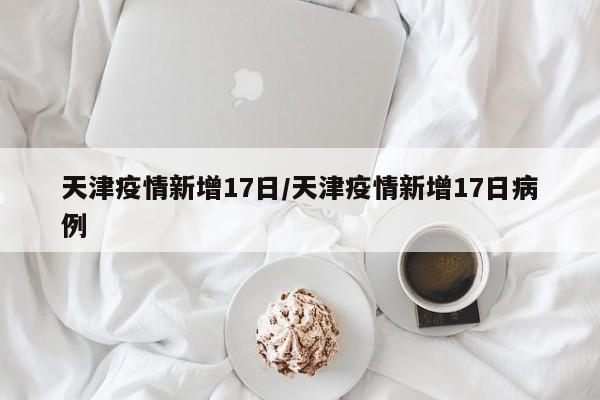 天津疫情新增17日／天津疫情新增17日病例