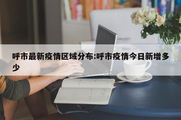 呼市最新疫情区域分布：呼市疫情今日新增多少