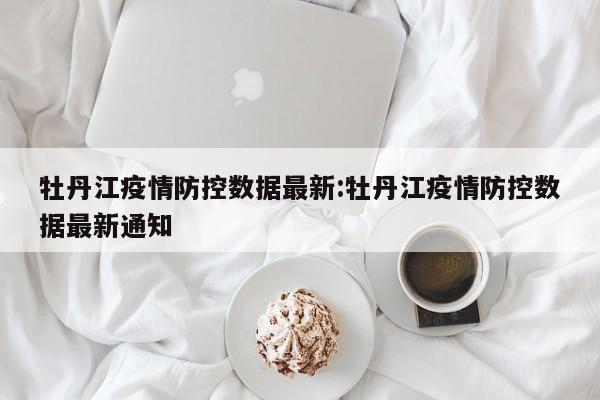 牡丹江疫情防控数据最新：牡丹江疫情防控数据最新通知