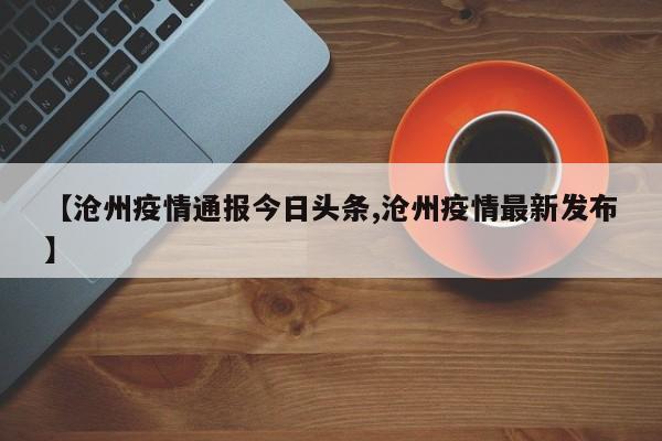 【沧州疫情通报今日头条,沧州疫情最新发布】