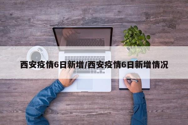 西安疫情6日新增／西安疫情6日新增情况