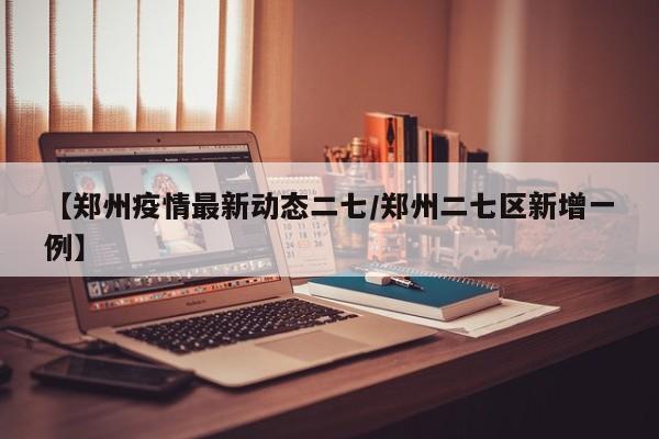 【郑州疫情最新动态二七／郑州二七区新增一例】