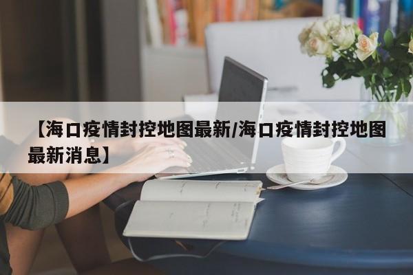 【海口疫情封控地图最新／海口疫情封控地图最新消息】