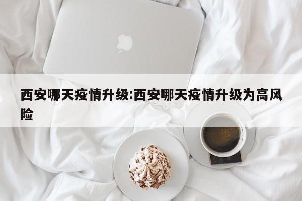西安哪天疫情升级：西安哪天疫情升级为高风险