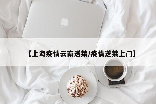 【上海疫情云南送菜／疫情送菜上门】