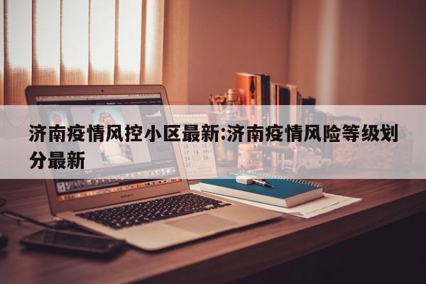 济南疫情风控小区最新：济南疫情风险等级划分最新