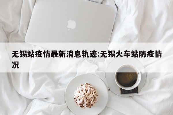 无锡站疫情最新消息轨迹：无锡火车站防疫情况