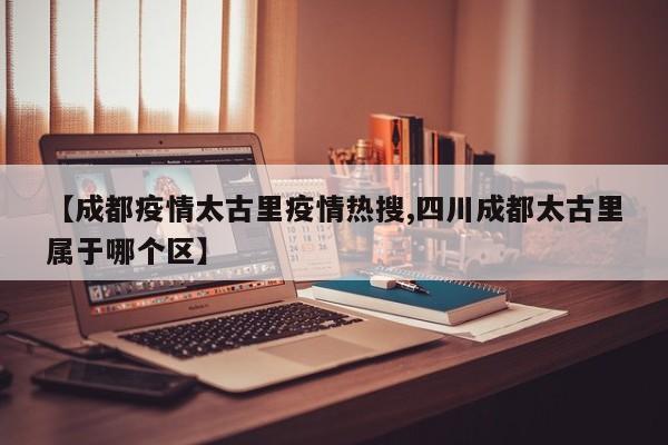 【成都疫情太古里疫情热搜,四川成都太古里属于哪个区】