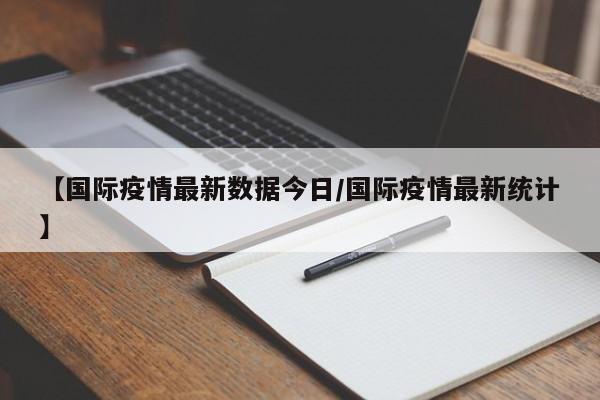 【国际疫情最新数据今日／国际疫情最新统计】