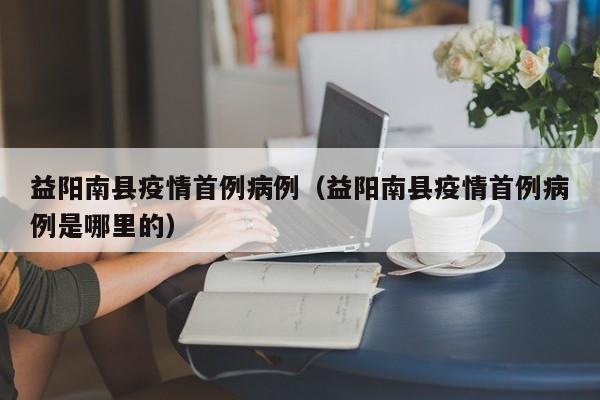 益阳南县疫情首例病例（益阳南县疫情首例病例是哪里的）