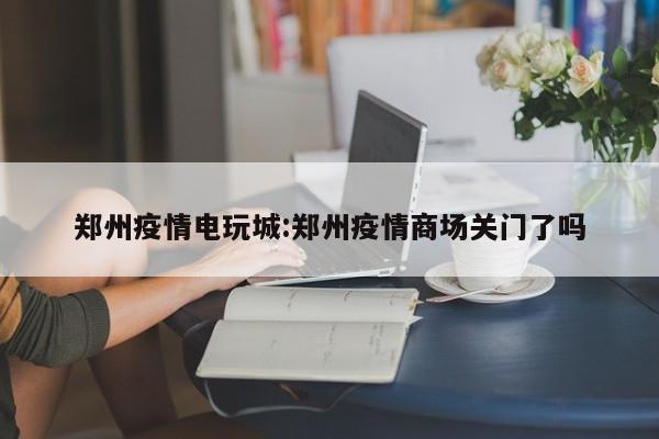 郑州疫情电玩城：郑州疫情商场关门了吗