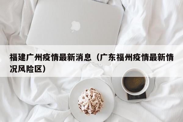福建广州疫情最新消息（广东福州疫情最新情况风险区）